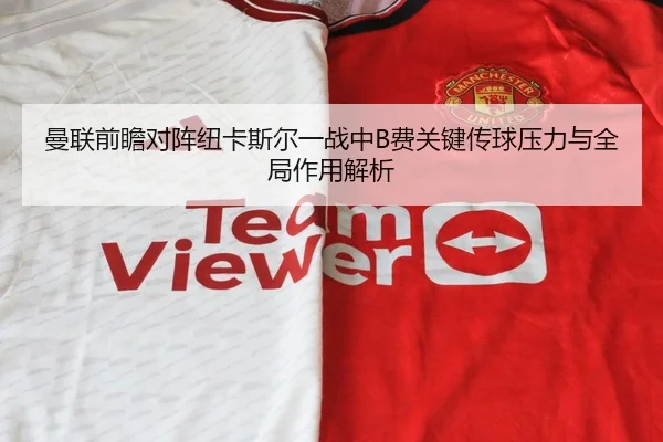曼联前瞻对阵纽卡斯尔一战中B费关键传球压力与全局作用解析