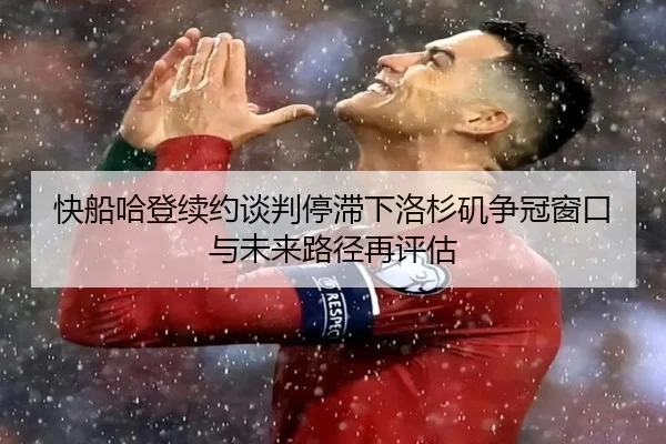 快船哈登续约谈判停滞下洛杉矶争冠窗口与未来路径再评估